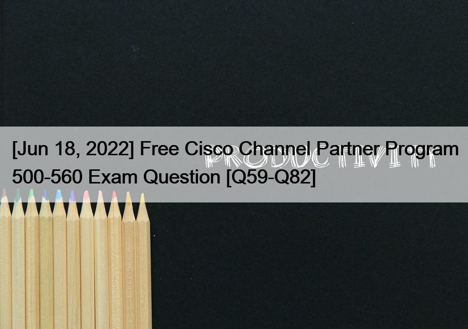 [Jun 18, 2022] Free Cisco Channel Partner Program 500-560 Exam Question [Q59-Q82]