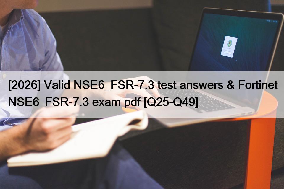 [2026] Valid NSE6_FSR-7.3 test answers & Fortinet NSE6_FSR-7.3 exam pdf [Q25-Q49]